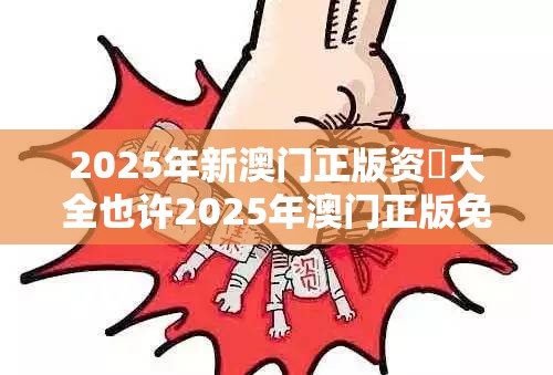 2025年新澳门正版资枓大全也许2025年澳门正版免费本，标准释义、专家解读解释与落实?留心虚假的虚架势