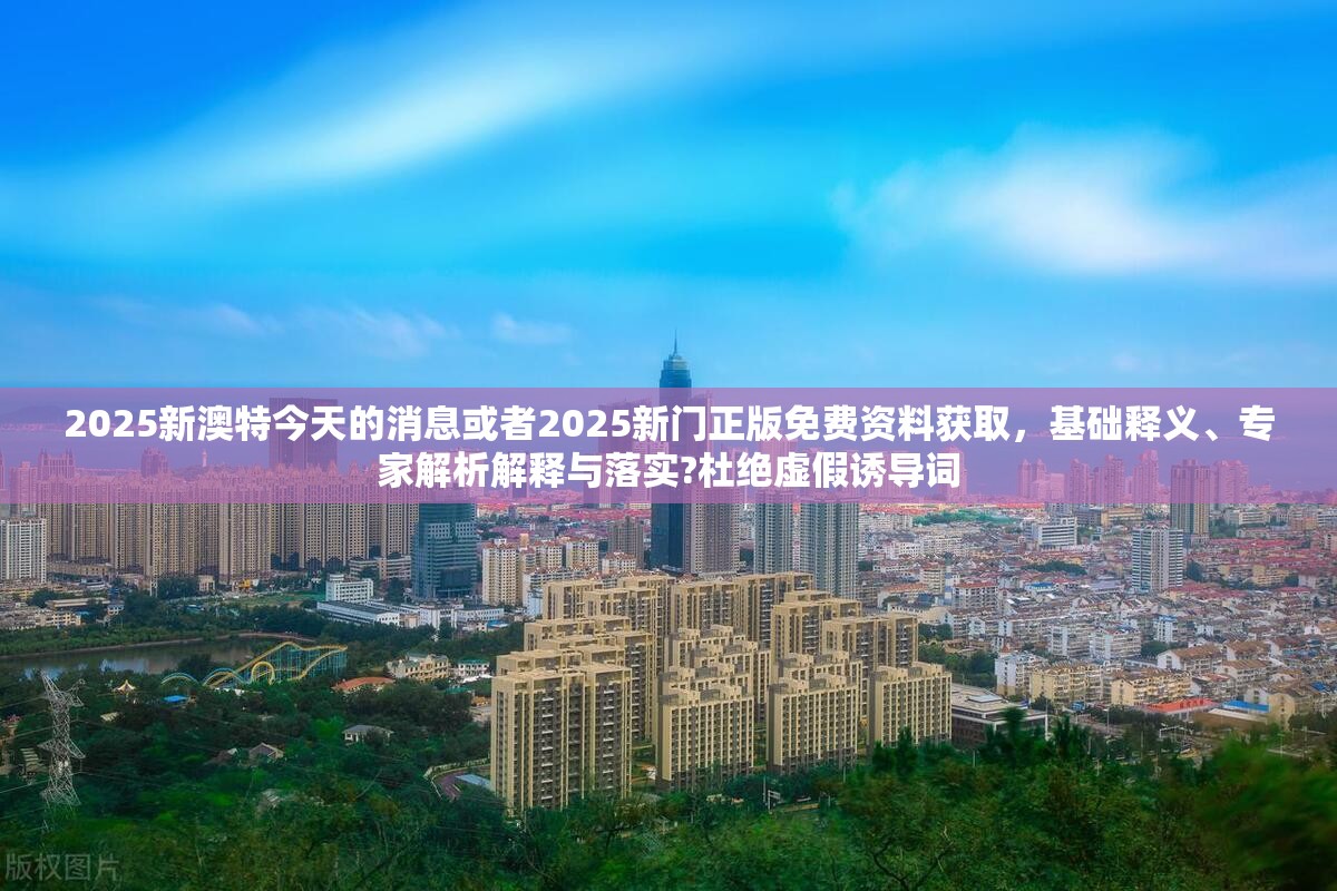 2025新澳特今天的消息或者2025新门正版免费资料获取，基础释义、专家解析解释与落实?杜绝虚假诱导词