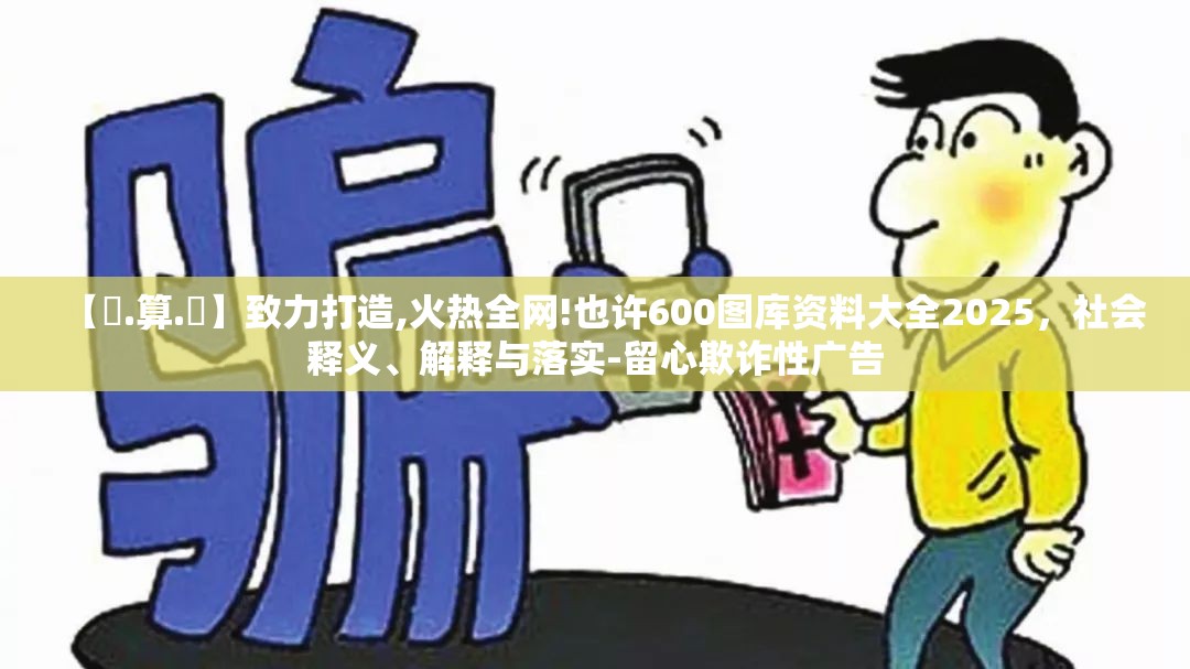 【鐵.算.盤】致力打造,火热全网!也许600图库资料大全2025，社会释义、解释与落实-留心欺诈性广告