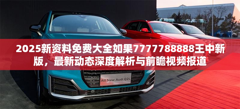 2025新资料免费大全如果7777788888王中新版，最新动态深度解析与前瞻视频报道